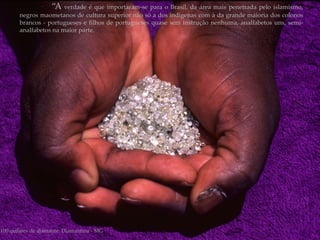 “A verdade é que importaram-se para o Brasil, da área mais penetrada pelo islamismo,
       negros maometanos de cultura superior não só a dos indígenas com à da grande maioria dos colonos
       brancos - portugueses e filhos de portugueses quase sem instrução nenhuma, analfabetos uns, semi-
       analfabetos na maior parte.




100 quilates de diamante. Diamantina - MG
 