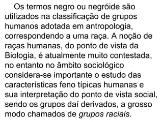 Os termos negro ou negróide são utilizados na classificação de grupos humanos adotada em antropologia, correspondendo a uma raça. A noção de raças humanas, do ponto de vista da Biologia, é atualmente muito contestada, no entanto no âmbito sociológico considera-se importante o estudo das características feno típicas humanas e sua interpretação do ponto de vista social, sendo os grupos daí derivados, a grosso modo chamados de  grupos raciais . 