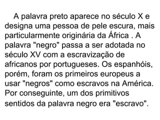 A palavra preto aparece no século X e designa uma pessoa de pele escura, mais particularmente originária da África . A palavra "negro" passa a ser adotada no século XV com a escravização de africanos por portugueses. Os espanhóis, porém, foram os primeiros europeus a usar "negros" como escravos na América. Por conseguinte, um dos primitivos sentidos da palavra negro era "escravo".   