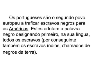 Os portugueses são o segundo povo europeu a traficar escravos negros para as  Américas . Estes adotam a palavra negro designando primeiro, na sua língua, todos os escravos (por conseguinte também os escravos índios, chamados de negros da terra).   