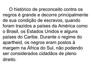 O histórico de preconceito contra os negros é grande e decorre principalmente de sua condição de escravos, quando foram trazidos a países da América como o Brasil, os Estados Unidos e alguns países do Caribe. Durante o regime do apartheid, os negros eram postos à margem na África do Sul, não podendo ser considerados cidadãos de pleno direito.   