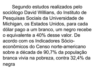 Segundo estudos realizados pelo sociólogo David Willians, do Instituto de Pesquisas Sociais da Universidade de Michigan, os Estados Unidos, para cada dólar pago a um branco, um negro recebe o equivalente a 40% desse valor. De acordo com os Indicadores Sócio-econômicos do Censo norte-americano sobre a década de 90,7% da população branca vivia na pobreza, contra 32,4% da negra   