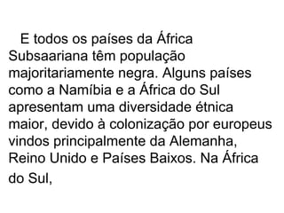 E todos os países da África Subsaariana têm população majoritariamente negra. Alguns países como a Namíbia e a África do Sul apresentam uma diversidade étnica maior, devido à colonização por europeus vindos principalmente da Alemanha, Reino Unido e Países Baixos. Na África do Sul,   
