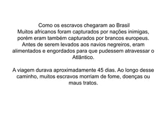 Como os escravos chegaram ao Brasil
Muitos africanos foram capturados por nações inimigas,
porém eram também capturados por brancos europeus.
Antes de serem levados aos navios negreiros, eram
alimentados e engordados para que pudessem atravessar o
Atlântico.
A viagem durava aproximadamente 45 dias. Ao longo desse
caminho, muitos escravos morriam de fome, doenças ou
maus tratos.
 