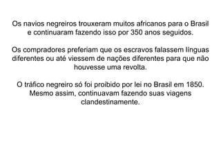 Os navios negreiros trouxeram muitos africanos para o Brasil
e continuaram fazendo isso por 350 anos seguidos.
Os compradores preferiam que os escravos falassem línguas
diferentes ou até viessem de nações diferentes para que não
houvesse uma revolta.
O tráfico negreiro só foi proibido por lei no Brasil em 1850.
Mesmo assim, continuavam fazendo suas viagens
clandestinamente.
 