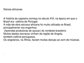 Raízes africanas 
A história da capoeira começa no século XVI, na época em que o 
Brasil era  colônia de Portugal. 
A mão­de­obra escrava africana foi muito utilizada no Brasil, 
principalmente nos engenhos
 (fazendas produtoras de açúcar) do nordeste brasileiro. 
Muitos destes escravos vinham da região de Angola, 
também colônia portuguesa. 
Os angolanos, na África, faziam muitas danças ao som de músicas. 
 
.
 