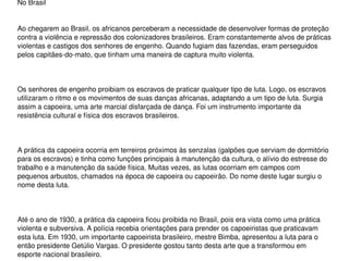 No Brasil 
Ao chegarem ao Brasil, os africanos perceberam a necessidade de desenvolver formas de proteção 
contra a violência e repressão dos colonizadores brasileiros. Eram constantemente alvos de práticas 
violentas e castigos dos senhores de engenho. Quando fugiam das fazendas, eram perseguidos 
pelos capitães­do­mato, que tinham uma maneira de captura muito violenta. 
Os senhores de engenho proibiam os escravos de praticar qualquer tipo de luta. Logo, os escravos 
utilizaram o ritmo e os movimentos de suas danças africanas, adaptando a um tipo de luta. Surgia 
assim a capoeira, uma arte marcial disfarçada de dança. Foi um instrumento importante da 
resistência cultural e física dos escravos brasileiros.
A prática da capoeira ocorria em terreiros próximos às senzalas (galpões que serviam de dormitório 
para os escravos) e tinha como funções principais à manutenção da cultura, o alívio do estresse do 
trabalho e a manutenção da saúde física. Muitas vezes, as lutas ocorriam em campos com 
pequenos arbustos, chamados na época de capoeira ou capoeirão. Do nome deste lugar surgiu o 
nome desta luta.
Até o ano de 1930, a prática da capoeira ficou proibida no Brasil, pois era vista como uma prática 
violenta e subversiva. A polícia recebia orientações para prender os capoeiristas que praticavam 
esta luta. Em 1930, um importante capoeirista brasileiro, mestre Bimba, apresentou a luta para o 
então presidente Getúlio Vargas. O presidente gostou tanto desta arte que a transformou em 
esporte nacional brasileiro. 
 
