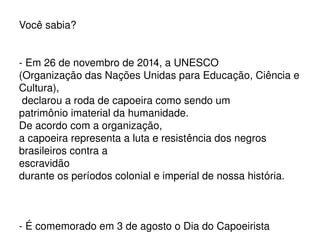 Você sabia?
­ Em 26 de novembro de 2014, a UNESCO 
(Organização das Nações Unidas para Educação, Ciência e 
Cultura),
 declarou a roda de capoeira como sendo um 
patrimônio imaterial da humanidade. 
De acordo com a organização, 
a capoeira representa a luta e resistência dos negros 
brasileiros contra a 
escravidão 
durante os períodos colonial e imperial de nossa história.
 
­ É comemorado em 3 de agosto o Dia do Capoeirista
 