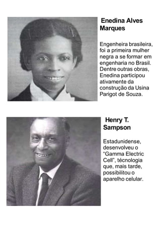 Enedina Alves
Marques
Engenheira brasileira,
foi a primeira mulher
negra a se formar em
engenharia no Brasil.
Dentre outras obras,
Enedina participou
ativamente da
construção da Usina
Parigot de Souza.
Henry T.
Sampson
Estadunidense,
desenvolveu o
“Gamma Electric
Cell”, técnologia
que, mais tarde,
possibilitou o
aparelho celular.
 