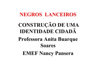 NEGROS LANCEIROS
CONSTRUÇÃO DE UMA
IDENTIDADE CIDADÃ
Professora Anita Buarque
Soares
EMEF Nancy Pansera

 