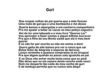 Guri
Das roupas velhas do pai queria que a mãe fizesse
Uma mala de garupa e uma bombacha e me desse
Queria boinas e alpargatas e um cachorro companheiro
Pra me ajudar a botar as vacas no meu petiço sogueiro
Hei de ter uma tabuada e o meu livro "Queres Ler"
Vou aprender a fazer contas e algum bilhete escrever
Pra que a filha do seu Bento saiba que ela é meu bem
querer
E se não for por escrito eu não me animo a dizer
Quero gaita de oito baixos pra ver o ronco que sai
Botas feitio do Alegrete e esporas do Ibirocai
Lenço vermelho e guaiaca compradas lá no Uruguai
Pra que digam quando eu passe saiu igualzito ao pai
E se Deus não achar muito tanta coisa que eu pedi
Não deixe que eu me separe deste rancho onde nasci
Nem me desperte tão cedo do meu sonho de guri
E de lambuja permita que eu nunca saia daqui

 