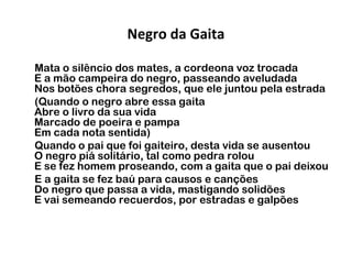 Negro da Gaita
Mata o silêncio dos mates, a cordeona voz trocada
E a mão campeira do negro, passeando aveludada
Nos botões chora segredos, que ele juntou pela estrada
(Quando o negro abre essa gaita
Abre o livro da sua vida
Marcado de poeira e pampa
Em cada nota sentida)
Quando o pai que foi gaiteiro, desta vida se ausentou
O negro piá solitário, tal como pedra rolou
E se fez homem proseando, com a gaita que o pai deixou
E a gaita se fez baú para causos e canções
Do negro que passa a vida, mastigando solidões
E vai semeando recuerdos, por estradas e galpões
 

 