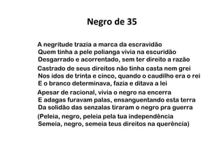 Negro de 35
A negritude trazia a marca da escravidão
Quem tinha a pele polianga vivia na escuridão
Desgarrado e acorrentado, sem ter direito a razão
Castrado de seus direitos não tinha casta nem grei
Nos idos de trinta e cinco, quando o caudilho era o rei
E o branco determinava, fazia e ditava a lei
Apesar de racional, vivia o negro na encerra
E adagas furavam palas, ensanguentando esta terra
Da solidão das senzalas tiraram o negro pra guerra
(Peleia, negro, peleia pela tua independência
Semeia, negro, semeia teus direitos na querência)

 