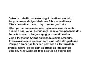 Deixar o trabalho escravo, seguir destino campeiro
As promessas de igualdade aos filhos no cativeiro
E buscando liberdade o negro se fez guerreiro
O tempo nas suas andanças viajou nas asas do vento
Fez-se a paz, voltou a confiança, renovaram pensamentos
A razão venceu a lança e apagou ressentimentos
Veio a lei Afonso Arinos cultivando outras verdades
Trouxe a semente do amor para uma safra de igualdade
Porque o amor não tem cor, sem cor é a fraternidade
(Peleia, negro, peleia com as armas da inteligência
Semeia, negro, semeia teus direitos na querência)

 