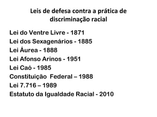 Leis de defesa contra a prática de
discriminação racial
Lei do Ventre Livre - 1871
Lei dos Sexagenários - 1885
Lei Áurea - 1888
Lei Afonso Arinos - 1951
Lei Caó - 1985
Constituição Federal – 1988
Lei 7.716 – 1989
Estatuto da Igualdade Racial - 2010

 