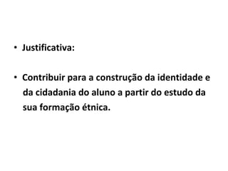 • Justificativa:
• Contribuir para a construção da identidade e
da cidadania do aluno a partir do estudo da
sua formação étnica.

 