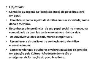 • Objetivos:
• Conhecer as origens da formação étnica do povo brasileiro
em geral.
• Perceber-se como sujeito de direitos em sua sociedade, como
dono e membro.
• Reconhecer a importância de seu papel social no mundo, na
comunidade da qual faz parte e no manejo da sua vida.
• Desenvolver valores sociais, morais e espirituais.
• Reconhecer a distinção entre conhecimento científico
e senso comum.
• Compreender que os saberes e valores passados de geração
em geração pela Cultura Afrodescendente são o
amálgama da formação do povo brasileiro.

 