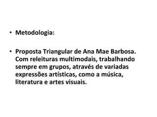 • Metodologia:
• Proposta Triangular de Ana Mae Barbosa.
Com releituras multimodais, trabalhando
sempre em grupos, através de variadas
expressões artísticas, como a música,
literatura e artes visuais.

 