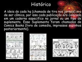 Histórico
A ideia de cada hq (chamada de tira nos jornais) era
de ser cômica, por isso cada publicação era colocada
em um caderno especifico no jornal ou um tipo de
suplemento. Esse Suplemento foram chamados de
Comics Books (livro de comedia, impressos sozinhos
posteriormente).
 