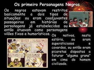 Os primeiro Personagens Negros
Os negros estavam restritos
basicamente a dois tipos de
situações: ou eram coadjuvantes
passageiros em histórias de
personagens já estabelecidos ou
então atuavam como personagens
vilões fixos e humorísticos. Os nativos, nesta
estória, ou eram
supersticiosos e
covardes, ou então eram
picaretas dispostos a
faturar “alguma grana”
em cima do homem
civilizado.
 