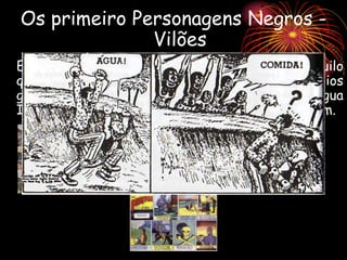 Os primeiro Personagens Negros -
Vilões
Em ambas, ficavam patentes os estereótipos daquilo
que deveria em tese ser um “homem negro”: lábios
grossos e caricaturados, péssimo uso da Língua
Inglesa, inteligência no mínimo limitada e selvagem.
 