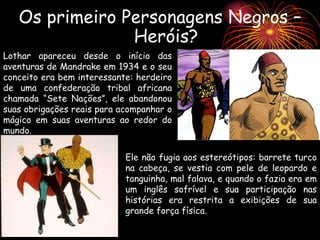 Os primeiro Personagens Negros –
Heróis?
Ele não fugia aos estereótipos: barrete turco
na cabeça, se vestia com pele de leopardo e
tanguinha, mal falava, e quando o fazia era em
um inglês sofrível e sua participação nas
histórias era restrita a exibições de sua
grande força física.
Lothar apareceu desde o início das
aventuras de Mandrake em 1934 e o seu
conceito era bem interessante: herdeiro
de uma confederação tribal africana
chamada “Sete Nações”, ele abandonou
suas obrigações reais para acompanhar o
mágico em suas aventuras ao redor do
mundo.
 