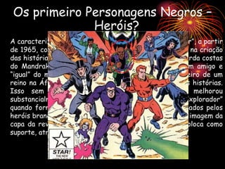 A caracterização do personagem só começou a “melhorar”, a partir
de 1965, com a entrada do desenhista Fred Fredericks na criação
das histórias. O personagem deixou de ser um mero guarda costas
do Mandrake para se tornar de fato e de direito, um amigo e
“igual” do mágico, e sua herança e dignidade de herdeiro de um
reino na África foram colocadas em primeiro plano nas histórias.
Isso sem falar que o seu domínio do Inglês melhorou
substancialmente. Sendo depois conhecido como o “Explorador”
quando formou-se o grupo Defensores da Terra, formados pelos
heróis brancos Fantasmas, Flash Gordon e Mandrake. A imagem da
capa da revista onde o grupo aparece com filhos, o coloca como
suporte, atraz do heróis brancos.
Os primeiro Personagens Negros –
Heróis?
 