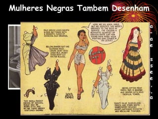 Mulheres Negras Tambem Desenham
 Zelda Jackson Ormes conhecida
como Jackie Ormes, afro-
estadunidense, começou a
produzir em 1937 uma série
conhecida como “Torchy Brown”.
 Seus quadrinhos foram publicados
entre 1937 e 1956 em jornais
como o Correio Pittsburgh e
Chicago Defender e falavam de
temas como a segregação racial,
política externa dos EUA,
igualdade educacional, bomba
atômica e poluição ambiental.
 
