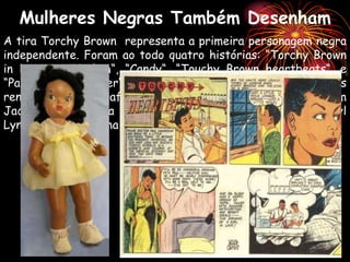 A tira Torchy Brown representa a primeira personagem negra
independente. Foram ao todo quatro histórias: “Torchy Brown
in Dixie to Harlem“, “Candy“, “Touchy Brown heartbeats“, e
“Patty Jo ‘N’ Ginger“, que virou boneca. A vida de Ormes
rendeu três biografias: uma escrita pelo historiador Tim
Jackson, outra pela quadrinista e afro-estadunidense Cheryl
Lynn Eaton e a última por Nancy Goldstein.
Mulheres Negras Também Desenham
 