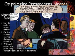 Os primeiro Personagens Negros –
Quase Heróis?
Alguns personagens fixos tinham um certa “irônia” no
nome e tinha a função cômica.
 Em 1941 a Marvel lançou revista Young,
onde apareceu o primeiro personagem
negro de destaque: Whitewash aqui no
Brasil Ébano Branco.
 Ele fazia parte da equipe os heróis mirins
formada por Bucky Barnes, Centelha e os
garotos Knuckles e Jeff, Tubby. O roteiro
das aventuras era de Stan Lee em inicio de
carreira.
 Withwash era o personagem cômico do
grupo, sem poderes e sempre sendo salvo
pelos colegas mais fortes (e brancos) além
de vestir como os “manos” do Harlem.
 