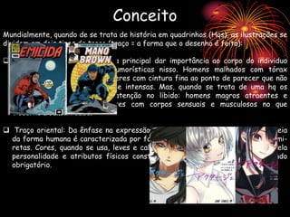 Mundialmente, quando de se trata de história em quadrinhos (Hqs), as ilustrações se
dividem em dois tipos de traço (traço = a forma que o desenho é feito):
 Traço ocidental: Onde a ideia principal dar importância ao corpo do individuo
acentuando características humorísticas nisso. Homens malhados com tórax
grande mas pernas finas, mulheres com cintura fina ao ponto de parecer que não
tem cintura. Cores vibrantes e intensas. Mas, quando se trata de uma hq os
personagens devem chamar atenção no libido: homens magros atraentes e
musculosos, mulheres atraentes com corpos sensuais e musculosos no que
discerne a feminilidade.
 Traço oriental: Da ênfase na expressão facial, tanto dos olhos e bocas. A ideia
da forma humana é caracterizada por formas de olhos amendoados e boca semi-
retas. Cores, quando se usa, leves e calmas. O personagens conotam libido pela
personalidade e atributos físicos construídos pela cultura do pais, não sendo
obrigatório.
Conceito
 