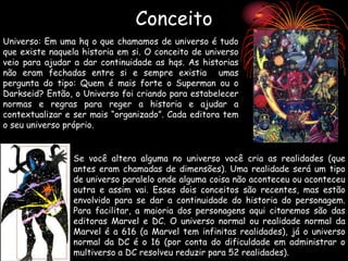Conceito
Universo: Em uma hq o que chamamos de universo é tudo
que existe naquela historia em si. O conceito de universo
veio para ajudar a dar continuidade as hqs. As historias
não eram fechadas entre si e sempre existia umas
pergunta do tipo: Quem é mais forte o Superman ou o
Darkseid? Então, o Universo foi criando para estabelecer
normas e regras para reger a historia e ajudar a
contextualizar e ser mais “organizado”. Cada editora tem
o seu universo próprio.
Se você altera alguma no universo você cria as realidades (que
antes eram chamadas de dimensões). Uma realidade será um tipo
de universo paralelo onde alguma coisa não aconteceu ou aconteceu
outra e assim vai. Esses dois conceitos são recentes, mas estão
envolvido para se dar a continuidade do historia do personagem.
Para facilitar, a maioria dos personagens aqui citaremos são das
editoras Marvel e DC. O universo normal ou realidade normal da
Marvel é a 616 (a Marvel tem infinitas realidades), já o universo
normal da DC é o 16 (por conta do dificuldade em administrar o
multiverso a DC resolveu reduzir para 52 realidades).
 