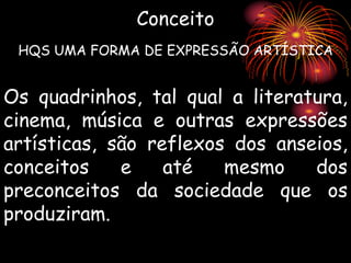 Os quadrinhos, tal qual a literatura,
cinema, música e outras expressões
artísticas, são reflexos dos anseios,
conceitos e até mesmo dos
preconceitos da sociedade que os
produziram.
Conceito
HQS UMA FORMA DE EXPRESSÃO ARTÍSTICA
 
