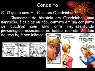 Conceito
 O que é uma História em Quadrinhos?
Chamamos de história em Quadrinhos uma
narração, fictícias ou não, contata em um conjunto
de quadros com uma arte representando
personagens associados ou balões de fala. A ideia
de uma hq é ser irônica e cômica.
 