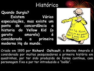 Histórico
Criado em 1895 por Richard Oultcault, o Menino Amarelo é
considerado por muitos pesquisadores a primeira história em
quadrinhos, por ter sido produzida de forma contínua, com
personagem fixo e por ter introduzido o “balão”.
Quando Surgiu?
Existem Várias
especulações, mas existe um
ponto de concordância a
historia do Yellow Kid (o
garoto amarelo) é
considerada a primeira
moderna Hq do mundo.
 
