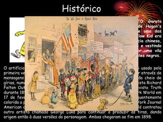 Histórico
Mickey Dugan = The Yellow Kid ("O Garoto
Amarelo"), era o personagem principal de Hogan's
Alley, pioneira história em quadrinhos e uma das
primeiras a ser impressa em cores. O Yellow Kid era
uma criança dentuça com traços e aparência chinesa,
que sempre aparecia com um sorriso bobo e vestindo
um pijama amarelo enquanto circulava por uma vila
cheia das mais estranhas criaturas entre eles negros.
O artifício de usar balões para mostrar as falas dos personagens foi usado pela
primeira vez com Yellow Kid, apesar de o próprio garoto só se comunicar através de
mensagens que apareciam inscritas em sua roupa. Ele usava um jargão cheio de
gírias, numa linguagem típica dos guetos. A tira era desenhada pelo artista Richard
Felton Outcault. Apareceu pela primeira vez esporadicamente na revista Truth
durante 1894 e 1895, até que teve sua estréia oficial no jornal New York World em
17 de fevereiro de 1895, inicialmente em preto e branco e subsequentemente
colorida a partir de 5 de maio. Outcault levou o Yellow Kid para o New York Journal
American de William Randolph Hearst em 1897, mas a New York World contratou
outro artista chamado George Luks para continuar a produzir as tiras, dando
origem então à duas versões do personagem. Ambas chegaram ao fim em 1898.
 