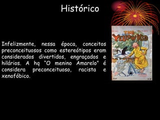 Histórico
Infelizmente, nessa época, conceitos
preconceituosos como estereótipos eram
considerados divertidos, engraçados e
hilários. A hq “O menino Amarelo” é
considera preconceituoso, racista e
xenofóbico.
 