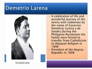  A celebration of life and
wonderful journey of the
larena with nobleman by
the name of Governor
Demetrio Larena y de
Sandes.During the
Philippine Revolution the
family were forced to
transfer from Catholicism
to Alipayan Religion in
1898
 President of the Negros
Republic in 1898
 