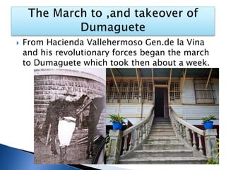  From Hacienda Vallehermoso Gen.de la Vina
and his revolutionary forces began the march
to Dumaguete which took then about a week.
 