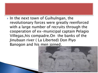  In the next town of Guihulngan, the
revolutionary forces were greatly reenforced
with a large number of recruits through the
cooperation of ex-municipal captain Pelagio
Villegas,his compadre.On the banks of the
Jinubaan river ( La Liberted) Don Piyo
Banogon and his men joined.
 