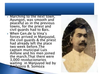  Marching to the next town,
Ayungon, was smooth and
peaceful as in the previous
towns, for the priest and
civil guards had to Bais.
 When Gen.de la Vina’s
forces arrived in Manjuyod,
the civil guards & the priest
had already left the place
two week before.The
captain municipal Luis
Anfone and his men joined
the march.That there were
3,000 revolucionarios
waiting in Manjuyod led by
Ambrosio B. Somoza
 