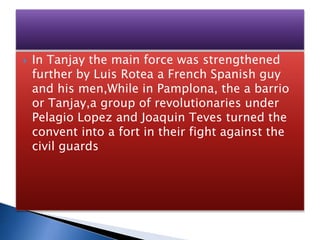  In Tanjay the main force was strengthened
further by Luis Rotea a French Spanish guy
and his men,While in Pamplona, the a barrio
or Tanjay,a group of revolutionaries under
Pelagio Lopez and Joaquin Teves turned the
convent into a fort in their fight against the
civil guards
 
