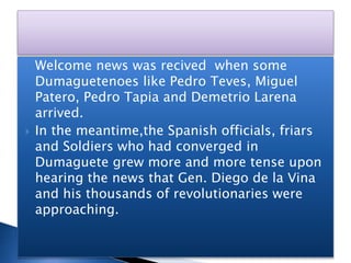 Welcome news was recived when some
Dumaguetenoes like Pedro Teves, Miguel
Patero, Pedro Tapia and Demetrio Larena
arrived.
 In the meantime,the Spanish officials, friars
and Soldiers who had converged in
Dumaguete grew more and more tense upon
hearing the news that Gen. Diego de la Vina
and his thousands of revolutionaries were
approaching.
 