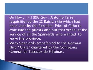  On Nov . 17,1898,Gov . Antonio Ferrer
requisitioned the SS Bais,a ship which had
been sent by the Recollect Prior of Cebu to
evacuate the priests and put that vessel at the
service of all the Spaniards who wanted to
leave the province.
 Many Spaniards transferred to the German
ship “ Clara” chartered by the Compania
General de Tabacos de Filipinas.
 