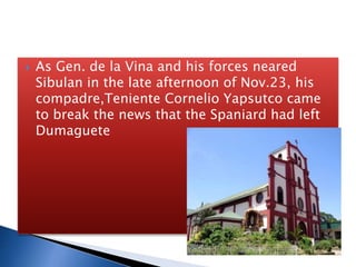  As Gen. de la Vina and his forces neared
Sibulan in the late afternoon of Nov.23, his
compadre,Teniente Cornelio Yapsutco came
to break the news that the Spaniard had left
Dumaguete
 
