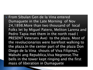  From Sibulan Gen de la Vina entered
Dumaguete in the Late Morning of Nov
24,1898.More than two thousand of local
Folks let by Miguel Patero, Meliton Larena and
Pedro Tapia met them in the north road (
PRESENT Veterans Ave) to the plaza. Most of
the revolucionarios were barefoot walking to
the plaza.In the center part of the plaza Don
Diego de la Vina shouts of Viva Filipinas,”
Mabuhi ang Republica,Viva Negrense.The
bells in the tower kept ringing and the first
mass of liberation in Dumaguete
 
