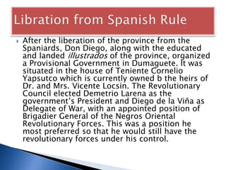 After the liberation of the province from the
Spaniards, Don Diego, along with the educated
and landed illustrados of the province, organized
a Provisional Government in Dumaguete. It was
situated in the house of Teniente Cornelio
Yapsutco which is currently owned b the heirs of
Dr. and Mrs. Vicente Locsin. The Revolutionary
Council elected Demetrio Larena as the
government’s President and Diego de la Viña as
Delegate of War, with an appointed position of
Brigadier General of the Negros Oriental
Revolutionary Forces. This was a position he
most preferred so that he would still have the
revolutionary forces under his control.
 