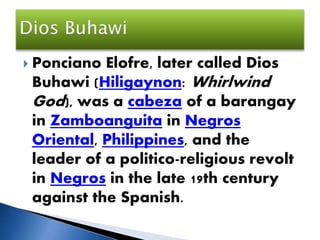 Ponciano Elofre, later called Dios
Buhawi (Hiligaynon: Whirlwind
God), was a cabeza of a barangay
in Zamboanguita in Negros
Oriental, Philippines, and the
leader of a politico-religious revolt
in Negros in the late 19th century
against the Spanish.
 