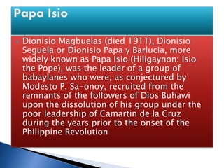  Dionisio Magbuelas (died 1911), Dionisio
Seguela or Dionisio Papa y Barlucia, more
widely known as Papa Isio (Hiligaynon: Isio
the Pope), was the leader of a group of
babaylanes who were, as conjectured by
Modesto P. Sa-onoy, recruited from the
remnants of the followers of Dios Buhawi
upon the dissolution of his group under the
poor leadership of Camartin de la Cruz
during the years prior to the onset of the
Philippine Revolution
 
