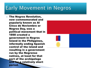  The Negros Revolution,
now commemorated and
popularly known as Al
Cinco de Noviembre or
Negros Day, was a
political movement that in
1898 created a
government in Negros
Island in the Philippines,
informally ending Spanish
control of the island and
resulting in a government
run by the Negrense
natives, at least for that
part of the archipelago
and for a relatively short
period.
 
